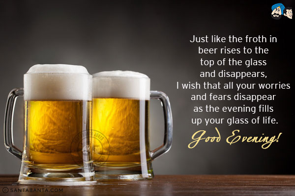 Just like the froth in beer rises to the top of the glass and disappears, I wish that all your worries and fears disappear as the evening fills up your glass of life.<br/>
Good Evening!