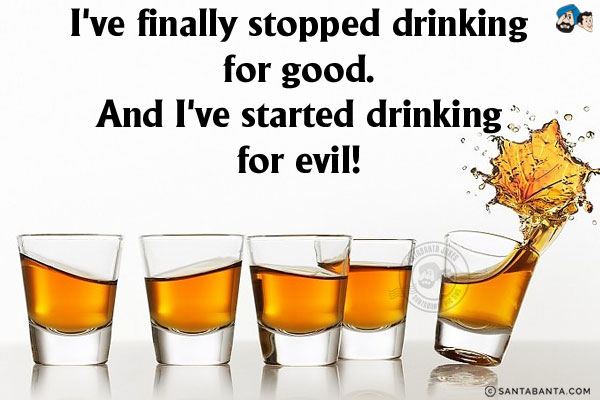 I've finally stopped drinking for good.<br/>
And I've started drinking for evil!