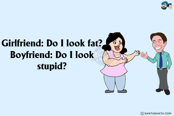 Girlfriend: Do I look fat?<br/>
Boyfriend: Do I look stupid?