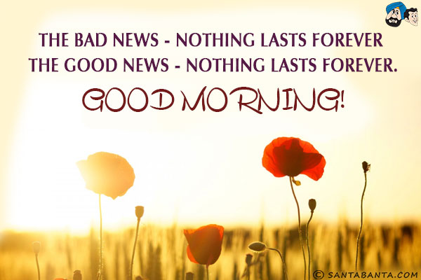 The Bad news - Nothing lasts Forever <br/>
The Good news - Nothing lasts Forever.<br/>
Good Morning!