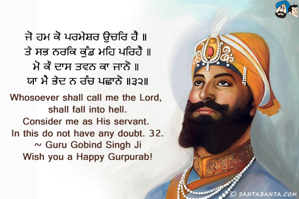 ਜੋ ਹਮ ਕੋ ਪਰਮੇਸਰ ਉਚਰਿ ਹੈਂ ॥ ਤੇ ਸਭ ਨਰਕਿ ਕੁੰਡ ਮਹਿ ਪਰਿਹੈਂ ॥<br/>
ਮੋ ਕੌ ਦਾਸ ਤਵਨ ਕਾ ਜਾਨੋ ॥ ਯਾ ਮੈ ਭੇਦ ਨ ਰੰਚ ਪਛਾਨੋ ॥੩੨॥<br/>
Whosoever shall call me the Lord, shall fall into hell.<br/>
Consider me as His servant. In this do not have any doubt. 32.<br/>
~ Guru Gobind Singh Ji<br/>
Wish you a Happy Gurpurab!