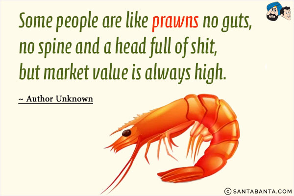 Some people are like prawns no guts, no spine and a head full of shit, but market value is always high.