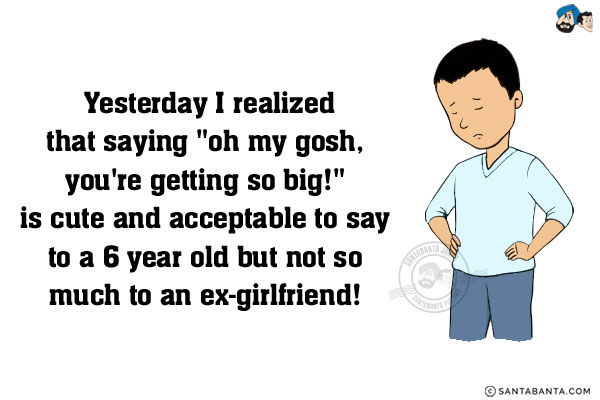 Yesterday I realized that saying 'oh my gosh, you're getting so big!' is cute and acceptable to say to a 6 year old but not so much to an ex-girlfriend!