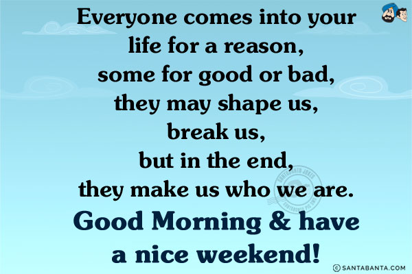 Everyone comes into your life for a reason, some for good or bad, they may shape us, break us, but in the end, they make us who we are.<br/>
Good Morning & have a nice weekend!