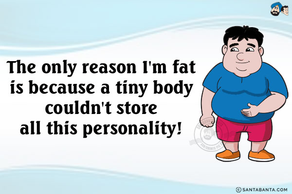 The only reason I'm fat is because a tiny body couldn't store all this personality!