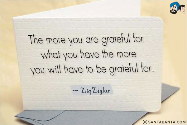 The more you are grateful for what you have the more you will have to be grateful for.