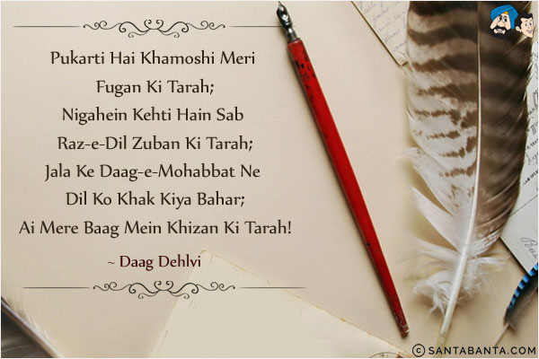 Pukarti Hai Khamoshi Meri Fugan Ki Tarah;<br/>
Nigahein Kehti Hain Sab Raz-e-Dil Zuban Ki Tarah;<br/>
Jala Ke Daag-e-Mohabbat Ne Dil Ko Khak Kiya Bahar;<br/>
Ai Mere Baag Mein Khizan Ki Tarah!