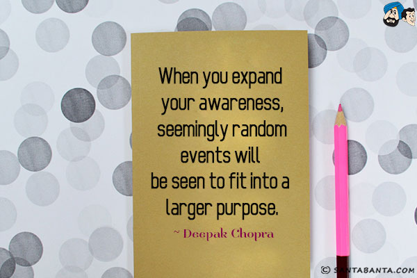 When you expand your awareness, seemingly random events will be seen to fit into a larger purpose.