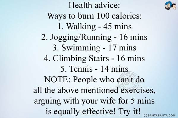 <b>Health advice:</b><br/>
Ways to burn 100 calories:<br/>
1. Walking - 45 mins<br/>
2. Jogging/Running - 16 mins<br/>
3. Swimming - 17 mins<br/>
4. Climbing Stairs - 16 mins<br/>
5. Tennis - 14 mins<br/>
NOTE: People who can't do all the above mentioned exercises, arguing with your wife for 5 mins is equally effective! Try it! 