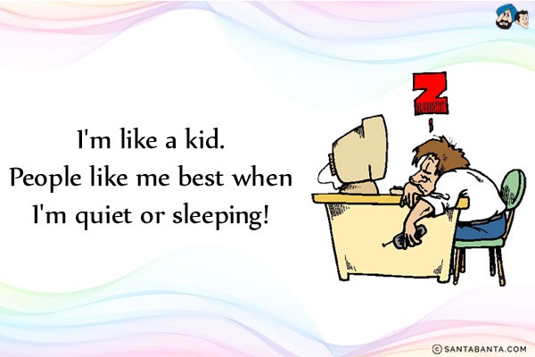 I'm like a kid.<br/>
People like me best when I'm quiet or sleeping!