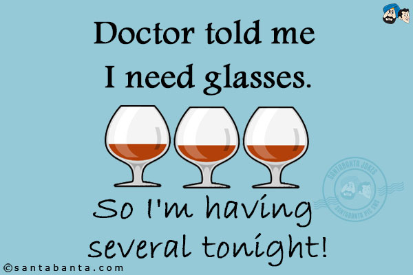 Doctor told me I need glasses.<br/>
So I'm having several tonight!