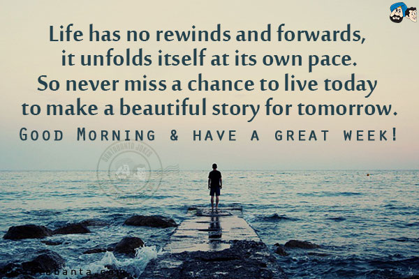 Life has no rewinds and forwards, it unfolds itself at its own pace.<br/>
So never miss a chance to live today to make a beautiful story for tomorrow.<br/>
Good Morning & have a great week!