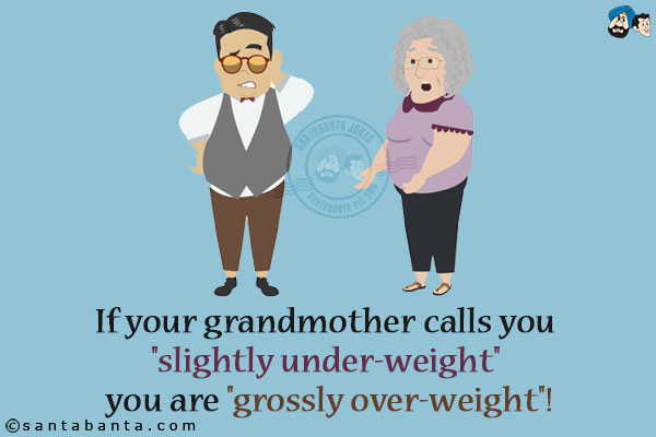 If your grandmother calls you `slightly under-weight` you are `grossly over-weight`!