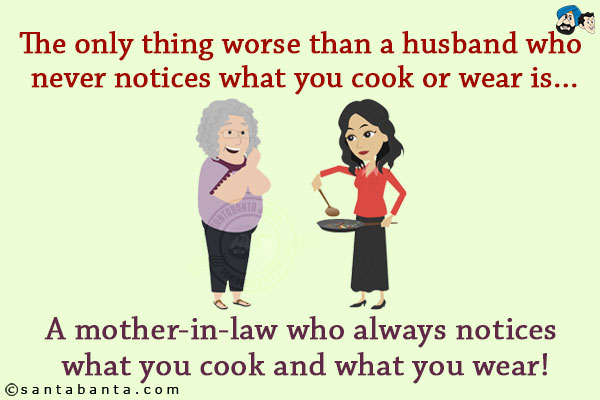 The only thing worse than a husband who never notices what you cook or wear is...<br/>
.<br/>
.<br/>
.<br/>
.<br/>
.<br/>
.<br/>
.<br/>
.<br/>
A mother-in-law who always notices what you cook and what you wear!