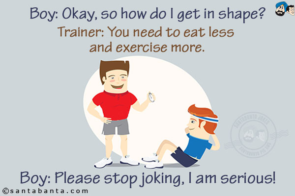 In Gym:<br/>
Boy: Okay, so how do I get in shape?<br/>
Trainer: You need to eat less and exercise more.<br/>
Boy: Please stop joking, I am serious!