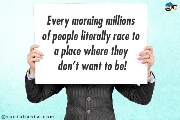 Every morning millions of people literally race to a place where they don't want to be!