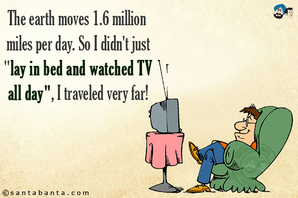 The earth moves 1.6 million miles per day. So I didn't just `lay in bed and watched TV all day`, I traveled very far!