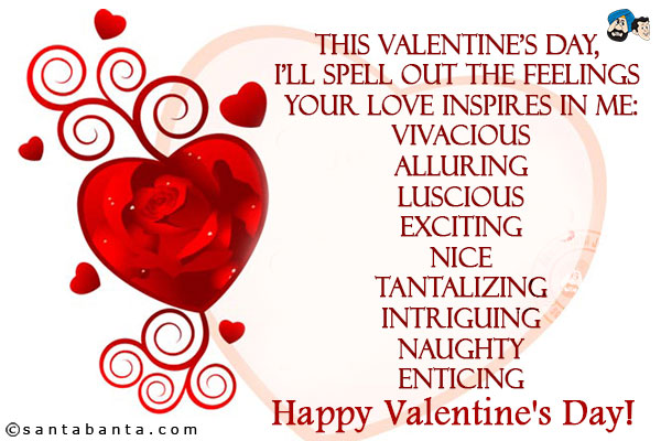 This Valentine's day, I'll spell out the feelings your love inspires in me:<br/>
Vivacious<br/>
Alluring<br/>
Luscious<br/>
Exciting<br/>
Nice<br/>
Tantalizing<br/>
Intriguing<br/>
Naughty<br/>
Enticing<br/>
Happy Valentine's Day!