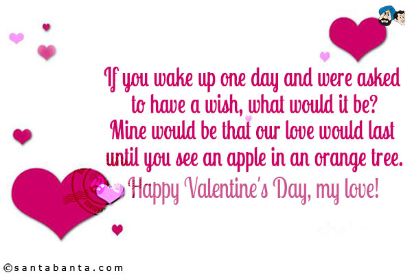 If you wake up one day and were asked to have a wish, what would it be?<br/>
Mine would be that our love would last until you see an apple in an orange tree.<br/>
Happy Valentine's Day, my love!