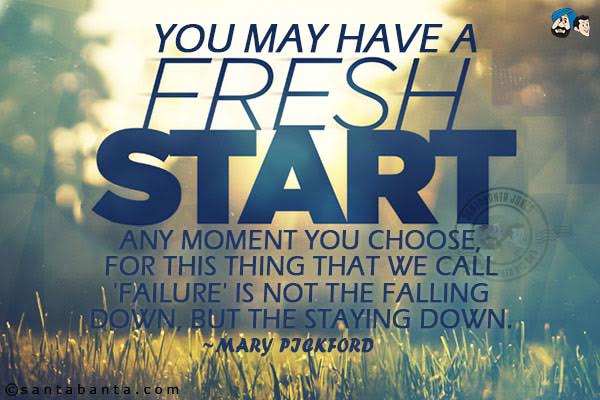 You may have a fresh start any moment you choose, for this thing that we call 'failure' is not the falling down, but the staying down.