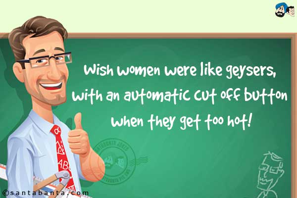 Wish women were like geysers, with an automatic cut off button when they get too hot.