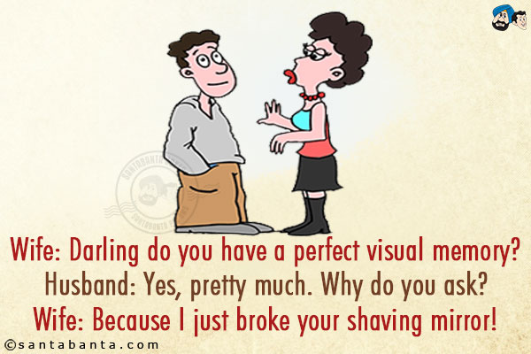 Wife: Darling do you have a perfect visual memory?<br/>
Husband: Yes, pretty much. Why do you ask?<br/>
Wife: Because I just broke your shaving mirror!