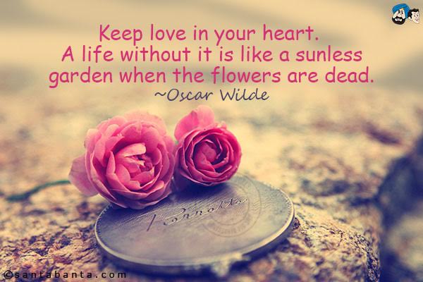 Keep love in your heart.  A life without it is like a sunless garden when the flowers are dead.