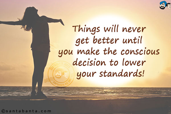 Things will never get better until you make the conscious decision to lower your standards!