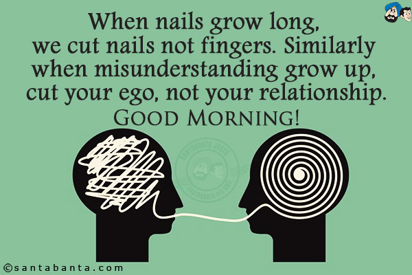 When nails grow long, we cut nails not fingers. Similarly when misunderstanding grows up, cut your ego, not your relationship.<br/>
Good Morning!