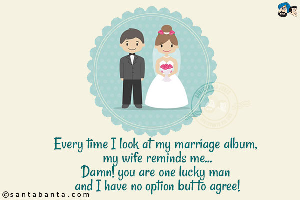 Every time I look at my marriage album, my wife reminds me...<br/>
Damn! you are one lucky man and I have no option but to agree!