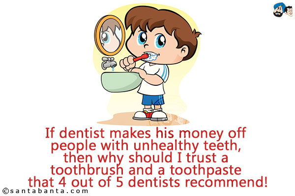 If dentist makes his money off people with unhealthy teeth, then why should I trust a toothbrush and a toothpaste that 4 out of 5 dentists recommend!