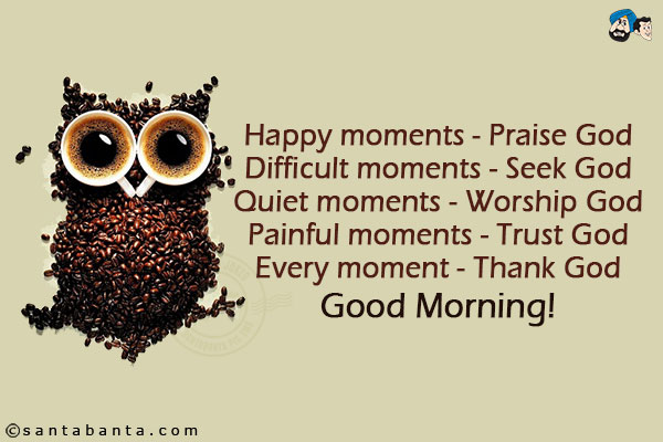 Happy moments - Praise God<br/>
Difficult moments - Seek God<br/>
Quiet moments - Worship God<br/>
Painful moments - Trust God<br/>
Every moment - Thank God<br/>
Good Morning!