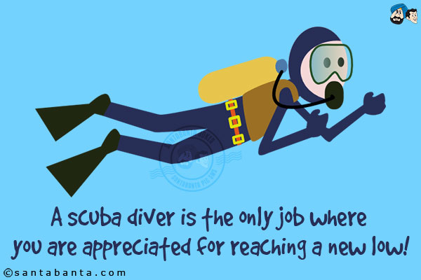 A scuba diver is the only job where you are appreciated for reaching a new low!