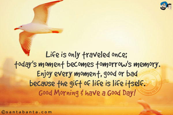 Life is only traveled once; today's moment becomes tomorrow's memory.<br/>
Enjoy every moment, good or bad - because the gift of life is life itself.<br/>
Good Morning & have a Good Day!