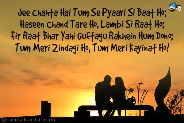 Jee Chahta Hai Tum Se Pyaari Si Baat Ho;<br/>
Haseen Chand Tare Ho, Lambi Si Raat Ho;<br/>
Fir Raat Bhar Yahi Guftagu Rakhein Hum Dono;<br/>
Tum Meri Zindagi Ho, Tum Meri Kayinat Ho!