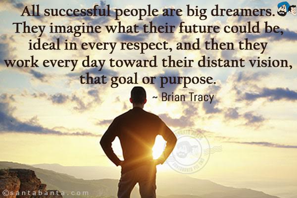 All successful people are big dreamers. They imagine what their future could be, ideal in every respect, and then they work every day toward their distant vision, that goal or purpose. 