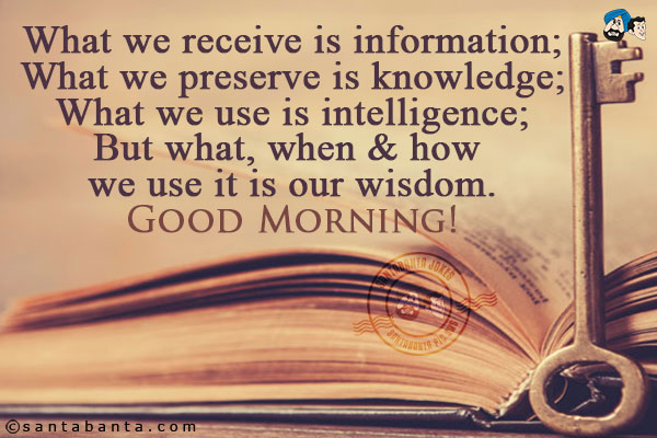 What we receive is information;<br/>
What we preserve is knowledge;<br/>
What we use is intelligence;<br/>
But what, when & how we use it is our wisdom.<br/>
Good Morning!