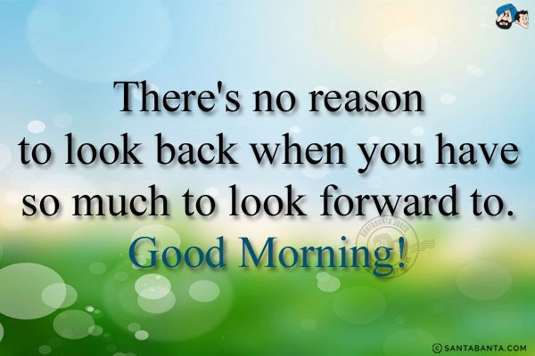 There's no reason to look back when you have so much to look forward to.<br/>
Good Morning!