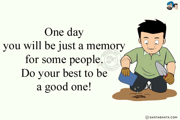 One day you will be just a memory for some people. Do your best to be a good one!