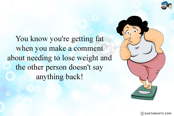 You know you're getting fat when you make a comment about needing to lose weight and the other person doesn't say anything back!