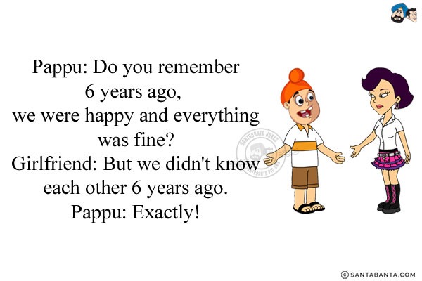 Pappu: Do you remember 6 years ago, we were happy and everything was fine?<br/>
Girlfriend: But we didn't know each other 6 years ago.<br/>
Pappu: Exactly!