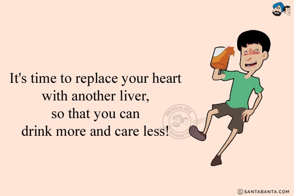 It's time to replace your heart with another liver, so that you can drink more and care less!