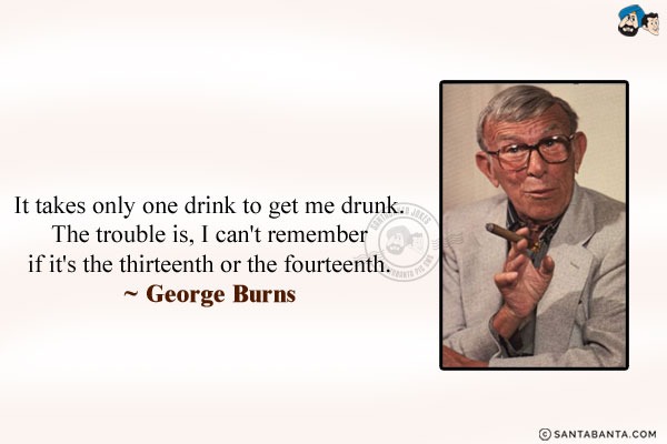 It takes only one drink to get me drunk.  The trouble is, I can't remember if it's the thirteenth or the fourteenth.