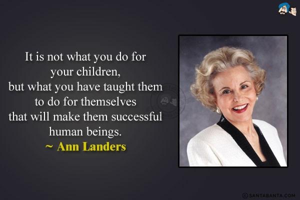 It is not what you do for your children, but what you have taught them to do for themselves that will make them successful human beings.