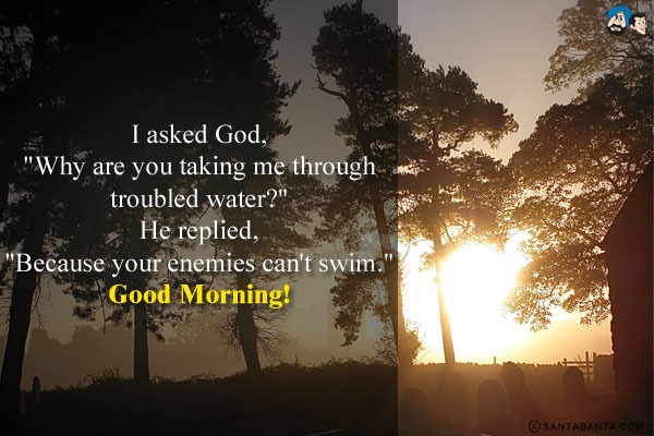 I asked God, `Why are you taking me through troubled water?`<br/>
He replied, `Because your enemies can't swim.`<br/>
Good Morning!