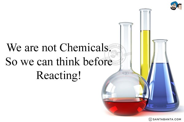 We are not Chemicals.<br/>
So we can think before Reacting!