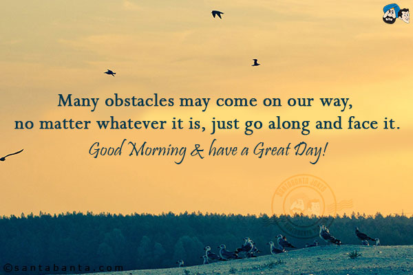 Many obstacles may come on our way, no matter whatever it is, just go along and face it.<br/>
Good Morning & have a Great Day!