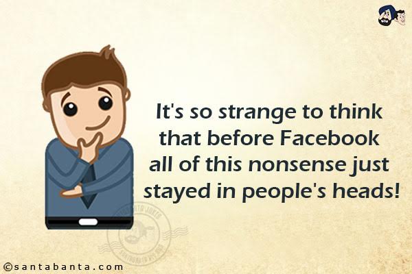 It's so strange to think that before Facebook all of this nonsense just stayed in people's heads!