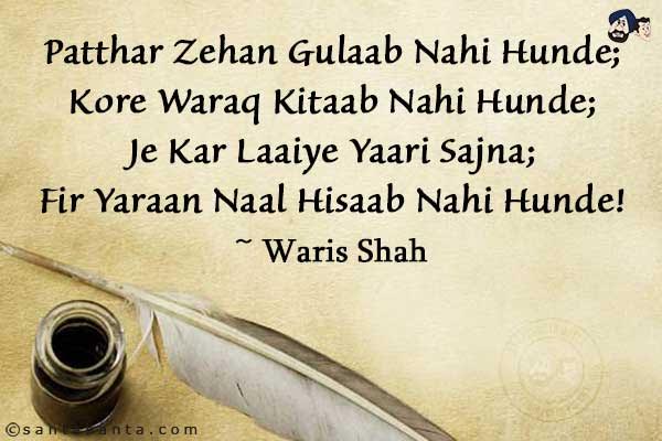 Patthar Zehan Gulaab Nahi Hunde;<br/>
Kore Waraq Kitaab Nahi Hunde;<br/>
Je Kar Laaiye Yaari Sajna;<br/>
Fir Yaraan Naal Hisaab Nahi Hunde!