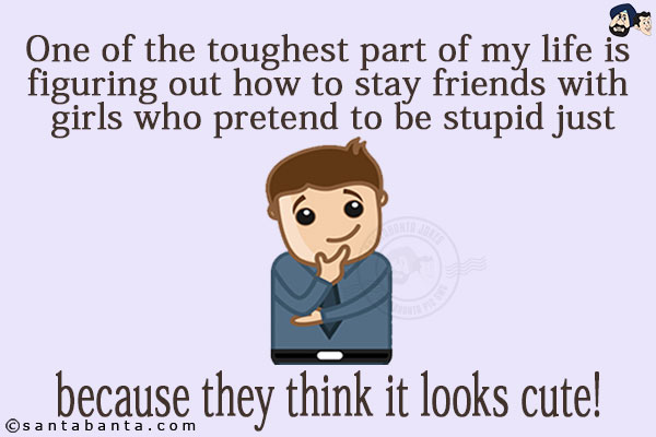 One of the toughest part of my life is figuring out how to stay friends with girls who pretend to be stupid just because they think it looks cute!